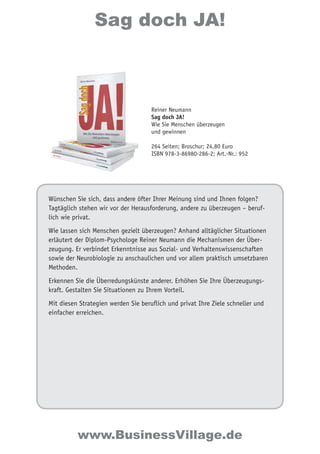Sag doch JA! 
Reiner Neumann 
Sag doch JA! 
Wie Sie Menschen überzeugen 
und gewinnen 
264 Seiten; Broschur; 24,80 Euro 
ISBN 978-3-86980-286-2; Art.-Nr.: 952 
Wünschen Sie sich, dass andere öfter Ihrer Meinung sind und Ihnen folgen? 
Tagtäglich stehen wir vor der Herausforderung, andere zu überzeugen – beruf-lich 
wie privat. 
Wie lassen sich Menschen gezielt überzeugen? Anhand alltäglicher Situationen 
erläutert der Diplom-Psychologe Reiner Neumann die Mechanismen der Über-zeugung. 
Er verbindet Erkenntnisse aus Sozial- und Verhaltenswissenschaften 
sowie der Neurobiologie zu anschaulichen und vor allem praktisch umsetzbaren 
Methoden. 
Erkennen Sie die Überredungskünste anderer. Erhöhen Sie Ihre Überzeugungs-kraft. 
Gestalten Sie Situationen zu Ihrem Vorteil. 
Mit diesen Strategien werden Sie beruflich und privat Ihre Ziele schneller und 
einfacher erreichen. 
www.BusinessVillage.de 
 