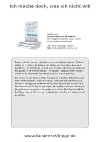 Ich mache doch, was ich nicht will 
Wolf Ehrhardt 
Ich mache doch, was ich nicht will 
Wie wir täglich manipuliert werden und wie 
wir uns dagegen wehren können 
256 Seiten; Hardcover; 24,80 Euro 
ISBN 978-3-86980-139-1; Art.-Nr.: 864 
Denken, handeln, bereuen – ein Muster, das uns tagtäglich begleitet. Die Nach-richten 
im Fernsehen, die Werbung, der Kollege, der Vorgesetzte, das andere 
Geschlecht – permanent wird versucht unser Handeln zu beeinflussen. Und diese 
Manipulation wird immer trickreicher – im Glauben selbstbestimmten Handelns 
werden wir zu Marionetten und merken nicht, was mit uns geschieht. 
Wie können wir uns dieser gezielten Manipulation entziehen? Antworten darauf 
liefert Wolf Ehrhardt in seinem neuen Buch. Auf humorvolle und einfache Art 
enthüllt er die täglichen Muster der Manipulation. Erkenntnisse aus der Verhal-tensökonomie 
und der Psychologie zeigen, welche Mechanismen uns anfällig für 
Manipulation machen und was wir dagegen tun können. Eine längst überfällige 
Enthüllung, die uns hilft, bessere Entscheidungen zu treffen und selbstbestimmt 
zu handeln. 
www.BusinessVillage.de 
