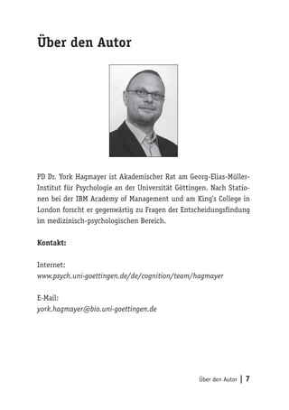 Über den Autor | 7 
Über den Autor 
PD Dr. York Hagmayer ist Akademischer Rat am Georg-Elias-Müller- 
Institut für Psychologie an der Universität Göttingen. Nach Statio-nen 
bei der IBM Academy of Management und am King’s College in 
London forscht er gegenwärtig zu Fragen der Entscheidungsfindung 
im medizinisch-psychologischen Bereich. 
Kontakt: 
Internet: 
www.psych.uni-goettingen.de/de/cognition/team/hagmayer 
E-Mail: 
york.hagmayer@bio.uni-goettingen.de 
 