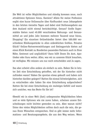 Die Welt ist voller Möglichkeiten und ständig kommen neue, noch 
attraktivere Optionen hinzu. Karriere? Allein für meine Profession 
ergibt eine kurze Onlinesuche über fünfhundert neue Jobangebote 
in den letzten vierzehn Tagen und dabei sind Stellenangebote aus 
dem Ausland nicht einmal berücksichtigt. Genuss? Große Super-märkte 
bieten rund 40.000 verschiedene Nahrungs- und Genuss-mittel 
an und jedes Jahr kommen mehrere Tausend neue hinzu. 
Shopping? Ein einzelner Onlinehändler bietet über 500.000 ver-schiedene 
Kleidungsstücke in allen erdenklichen Größen. Privates 
Glück? Online-Partnervermittlungen und Datingportale bieten auf 
einen Klick Kontakt zu Hunderten passenden Partnern auch in Ihrer 
Nähe. Gestresst und unglücklich? Dann hilft Ihnen Ihr Arzt, Apo-theker 
oder Guru weiter. Alles, was wir zu unserem Glück brauchen, 
ist verfügbar. Wir müssen uns nur noch entscheiden und Ja sagen. 
Das aber scheint alles andere als einfach zu sein. Haben Sie in letz-ter 
Zeit eine Entscheidung getroffen, mit der Sie hinterher nicht 
zufrieden waren? Haben Sie spontan etwas gekauft und haben sich 
hinterher darüber geärgert? Hatten Sie einmal Schwierigkeiten, sich 
zu entscheiden oder haben Sie eine Entscheidung aufgeschoben? 
Hatten Sie bei einer Entscheidung ein mulmiges Gefühl und waren 
sich unsicher, was das Beste für Sie ist? 
Obwohl wir in einer Welt (fast) unbegrenzter Möglichkeiten leben 
und so viele Optionen wie nie zuvor haben, scheinen unsere Ent-scheidungen 
nicht leichter geworden zu sein. Aber warum nicht? 
Unter den vielen Möglichkeiten sollten doch auch die sein, die ge-nau 
Ihren Wünschen entsprechen. Und es gibt immer mehr Infor-mations- 
und Beratungsangebote, die uns den Weg weisen. Wenn 
10 | Einleitung 
 