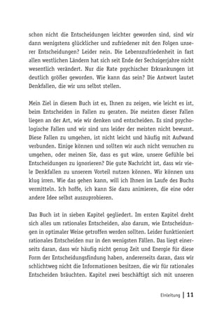 schon nicht die Entscheidungen leichter geworden sind, sind wir 
dann wenigstens glücklicher und zufriedener mit den Folgen unse-rer 
Entscheidungen? Leider nein. Die Lebenszufriedenheit in fast 
allen westlichen Ländern hat sich seit Ende der Sechzigerjahre nicht 
wesentlich verändert. Nur die Rate psychischer Erkrankungen ist 
deutlich größer geworden. Wie kann das sein? Die Antwort lautet 
Denkfallen, die wir uns selbst stellen. 
Mein Ziel in diesem Buch ist es, Ihnen zu zeigen, wie leicht es ist, 
beim Entscheiden in Fallen zu geraten. Die meisten dieser Fallen 
liegen an der Art, wie wir denken und entscheiden. Es sind psycho-logische 
Fallen und wir sind uns leider der meisten nicht bewusst. 
Diese Fallen zu umgehen, ist nicht leicht und häufig mit Aufwand 
verbunden. Einige können und sollten wir auch nicht versuchen zu 
umgehen, oder meinen Sie, dass es gut wäre, unsere Gefühle bei 
Entscheidungen zu ignorieren? Die gute Nachricht ist, dass wir vie-le 
Denkfallen zu unserem Vorteil nutzen können. Wir können uns 
klug irren. Wie das gehen kann, will ich Ihnen im Laufe des Buchs 
vermitteln. Ich hoffe, ich kann Sie dazu animieren, die eine oder 
andere Idee selbst auszuprobieren. 
Das Buch ist in sieben Kapitel gegliedert. Im ersten Kapitel dreht 
sich alles um rationales Entscheiden, also darum, wie Entscheidun-gen 
in optimaler Weise getroffen werden sollten. Leider funktioniert 
rationales Entscheiden nur in den wenigsten Fällen. Das liegt einer-seits 
daran, dass wir häufig nicht genug Zeit und Energie für diese 
Form der Entscheidungsfindung haben, andererseits daran, dass wir 
schlichtweg nicht die Informationen besitzen, die wir für rationales 
Entscheiden bräuchten. Kapitel zwei beschäftigt sich mit unseren 
Einleitung | 11 
 