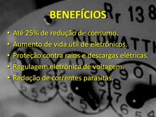 BENEFÍCIOS
• Até 25% de redução de consumo.
• Aumento de vida útil de eletrônicos.
• Proteção contra raios e descargas elétricas.
• Regulagem eletrônica de voltagem.
• Redução de correntes parasitas.
 