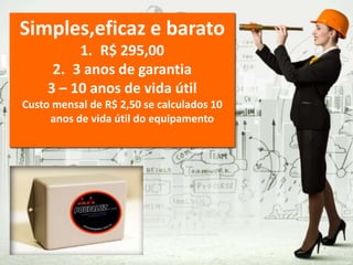 Simples,eficaz e barato
1. R$ 295,00
2. 3 anos de garantia
3 – 10 anos de vida útil
Custo mensal de R$ 2,50 se calculados 10
anos de vida útil do equipamento
 
