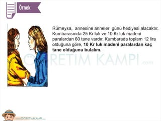 Rümeysa, annesine anneler günü hediyesi alacaktır.
Kumbarasında 25 Kr luk ve 10 Kr luk madeni
paralardan 60 tane vardır. Kumbarada toplam 12 lira
olduğuna göre, 10 Kr luk madeni paralardan kaç
tane olduğunu bulalım.
 