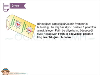 Bir mağaza satacağı ürünlerin fiyatlarının
bulunduğu bir afiş hazırlıyor. Sadece 1 pantolon
almak isteyen Fatih bu afişe bakıp ödeyeceği
fiyatı hesaplıyor. Fatih’in ödeyeceği paranın
kaç lira olduğunu bulalım.
 