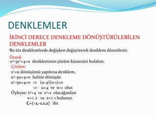 DENKLEMLER
İKİNCİ DERECE DENKLEME DÖNÜŞTÜRÜLEBİLEN
DENKLEMLER
Örnek
Bu tür denklemlerde değişken değiştirerek denklem düzenlenir.
x4-5x2+4=0 denkleminin çözüm kümesini bulalım.
Çözüm:
x2=u dönüşümü yapılırsa denklem,
u2-5u+4=0 haline dönüşür.
u2-5u+4=0  (u-4)(u-1)=0
 u=4 ve u=1 olur.
Öyleyse; x2=4 ve x2=1 olacağından
x= 2 ve x= 1 bulunur.
Ç=-2,-1,1,2 ’dir.
 