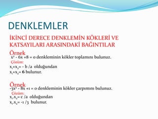 DENKLEMLER
İKİNCİ DERECE DENKLEMİN KÖKLERİ VE
KATSAYILARI ARASINDAKİ BAĞINTILAR
Örnek
x2 - 6x +8 = 0 denkleminin kökler toplamını bulunuz.
Çözüm:
x1+x2= - b /a olduğundan
x1+x2= 6 bulunur.
Örnek
-3x2 - 8x +1 = 0 denkleminin kökler çarpımını bulunuz.
Çözüm:
x1.x2= c /a olduğundan
x1.x2= -1 /3 bulunur.
 