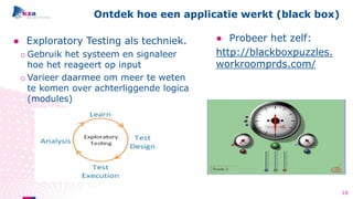 ● Exploratory Testing als techniek.
o Gebruik het systeem en signaleer
hoe het reageert op input
o Varieer daarmee om meer te weten
te komen over achterliggende logica
(modules)
Ontdek hoe een applicatie werkt (black box)
● Probeer het zelf:
http://blackboxpuzzles.
workroomprds.com/
16
 