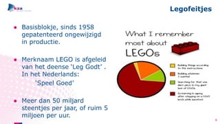 ● Basisblokje, sinds 1958
gepatenteerd ongewijzigd
in productie.
● Merknaam LEGO is afgeleid
van het deense ‘Leg Godt’ .
In het Nederlands:
‘Speel Goed’
● Meer dan 50 miljard
steentjes per jaar, of ruim 5
miljoen per uur.
Legofeitjes
4
 