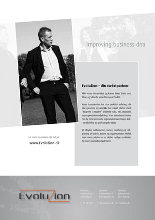 EvoluZion - din vækstpartner

                                     Alle vores uddannelse og kurser laves både som
                                     åbne og lukkede skræddersyede forløb.


                                     Vores konsulenter har stor praktisk erfaring, da
                                     alle igennem en årrække har været chefer, med
                                     ”fingrene i mulden” indenfor salg, HR, økonomi
                                     og organisationsudvikling. Vi er autoriseret inden
                                      for de mest anvendte organisationsværktøjer, kul-
                                      turudvikling og psykologiske tests.


                                     Vi tilbyder uddannelser, kurser, coaching og råd-
                                     givning af ledere, teams og organisationer. Målet
For mere inspiration klik ind på:    med vores ydelser er at skabe synlige resultater
                                     for vores samarbejdspartnere.
www.EvoluZion.dk




                                    Evoluzion          EvoluZion            EvoluZion
                                    Automatikvej 1     Schubertsvej 12      Saltværksvej 2
                                    2860 Søborg        8920 Randers NV      2770 Kastrup


                                    T: 70 23 70 27   E: rl@evoluzion.dk   W: EvoluZion.dk
 