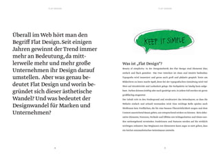 FLAT DESIGNFLAT DESIGN
5
Überall im Web hört man den
Begriff Flat Design.Seit einigen
Jahren gewinnt derTrend immer
mehr an Bedeutung,da mitt-
lerweile mehr und mehr große
Unternehmen ihr Design darauf
umstellen. Aber was genau be-
deutet Flat Design und worin be-
gründet sich dieser ästhetische
Wandel? Und was bedeutet der
Designwandel für Marken und
Unternehmen?
4
Was ist „Flat Design“?
Beauty of simplicity: In der Designästhetik des Flat Design sind Elemente klar,
einfach und flach gestaltet. Das User Interface ist clean und intuitiv bedienbar.
Typografie wird inszeniert und gerne auch groß und plakativ gespielt. Texte am
Bildschirm zu lesen macht Spaß, denn bei der typografischen Gestaltung wird viel
Wert auf Attraktivität und Lesbarkeit gelegt. Die Farbpalette ist häufig bunt aufge-
baut. Farben können kräftig oder auch gesättigt sein.In jedem Fall werden sie gerne
großflächig eingesetzt.
Der Inhalt tritt in den Vordergrund und strukturiert das Seitenlayout, so dass die
Website einfach und schnell verstanden wird. Eine wichtige Rolle spielen auch
Weißraum bzw. Freiflächen, die für eine bessere Übersichtlichkeit sorgen und dem
Content ausreichend Raum geben,um entsprechend wirken zu können. Rein deko-
rative Elemente,Texturen,Verläufe und Effekte wie Schlagschatten und Glows wer-
den weitestgehend vermieden. Funktionen und Features werden auf die wirklich
wichtigen reduziert.Das Weglassen von Elementen kann sogar so weit gehen,dass
ein höchst minimalistisches Seitenlayout entsteht.
 