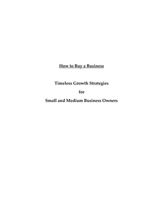  

          How to Buy a Business 

 

        Timeless Growth Strategies  

                    for  

    Small and Medium Business Owners 

                      
 

 

 

 

 

 

 

 

 

 
 
 
 
 