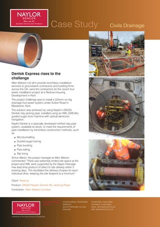 Case Study
Case Study
A Member of the Naylor Group of Companies
Fancy a Coffee ?
CLOUGH GREEN, CAWTHORNE
BARNSLEY
SOUTH YORKSHIRE, S75 4AD
ENGLAND
NAYLOR DRAINAGE
LIMITED
TELEPHONE: 01226 790591
FACSIMILE: 01226 790531
EMAIL: INFO@NAYLOR.CO.UK
WEB: WWW.NAYLOR.CO.UK
Civils Drainage
Product: DN225 Naylor Denlok NC Jacking Pipes
Client: Redrow
Contractor: Allen Watson Limited
Allen Watson Ltd who provide trenchless installation
services to groundwork contractors and building rms
across the UK, were the contractors for the recent foul
sewer installation project at a Redrow Housing
Development in Kent.
! Pipe bursting
The project challenge was to install a 225mm no dig
drainage foul sewer system under Sutton Road in
Maidstone, Kent.
Denlok Express rises to the
challenge
Naylor Denlok is a specially developed vitried clay pipe
system, available ex stock, to meet the requirements of
pipe installation by trenchless construction methods, such
as:
! Microtunnelling
! Guided auger boring
The solution was achieved by using Naylor’s DN225
Denlok clay jacking pipe, installed using an AWL GAB.85v
guided auger bore machine with optical electronic
navigation.
! Pipe eating
! Slip lining
Simon Marsh, the project manager at Allen Watson,
commented “There was extremely limited site space at the
project and AWL were supported by the Naylor Drainage
new lead time protocol of direct to site delivery within 5
working days. This facilitated the delivery of pipes for each
individual drive, keeping the site footprint to a minimum”
 
