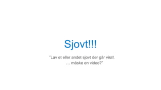 Sjovt!!!
”Lav et eller andet sjovt der går viralt
… måske en video?”
 