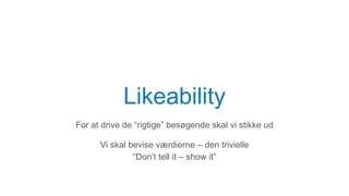 Likeability
For at drive de “rigtige” besøgende skal vi stikke ud
Vi skal bevise værdierne – den trivielle
“Don’t tell it – show it”
 