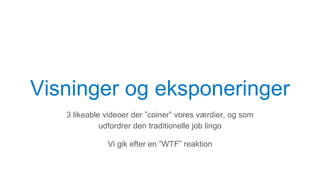 Visninger og eksponeringer
3 likeable videoer der ”coiner” vores værdier, og som
udfordrer den traditionelle job lingo
Vi gik efter en ”WTF” reaktion
 