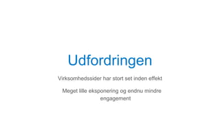 Udfordringen
Virksomhedssider har stort set inden effekt
Meget lille eksponering og endnu mindre
engagement
 