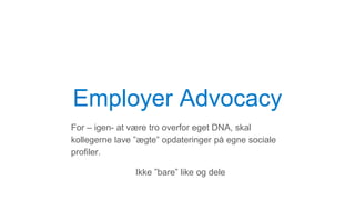 Employer Advocacy
For – igen- at være tro overfor eget DNA, skal
kollegerne lave ”ægte” opdateringer på egne sociale
profiler.
Ikke ”bare” like og dele
 