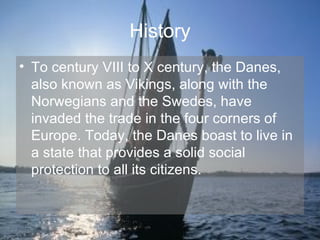 History To century VIII to X century, the Danes, also known as Vikings, along with the Norwegians and the Swedes, have invaded the trade in the four corners of Europe. Today, the Danes boast to live in a state that provides a solid social protection to all its citizens. 