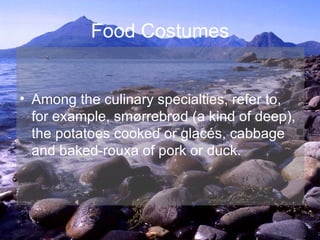 Food Costumes Among the culinary specialties, refer to, for example, smørrebrød (a kind of deep), the potatoes cooked or glacés, cabbage and baked-rouxa of pork or duck. 