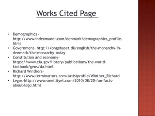 Works Cited Page

• Demographics -
  http://www.indexmundi.com/denmark/demographics_profile.
  html
• Government- http://kongehuset.dk/english/the-monarchy-in-
  denmark/the-monarchy-today
• Constitution and economy-
  https://www.cia.gov/library/publications/the-world-
  factbook/geos/da.html
• Richard Winthers-
  http://www.terminartors.com/artistprofile/Winther_Richard
• Legos-http://www.smellityet.com/2010/08/20-fun-facts-
  about-lego.html
 