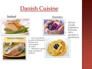 Danish Cuisine
Seafood                               Danishes
Steamed Cod
                                                 •   Did not
                                                     actually
                                                     originate in
                                                     Denmark.
                                                 •   Still a
                                                     specialty in
                • Lot’s of seafood                   Scandinavia.
Smoked Salmon
                is eaten in Denmark
                Because it is
                surrounded
                by water.
                • Denmark exports
                large amounts of
                seafood.
 