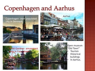 Aarhus
Copenhagen- most populated
city in Denmark.




                                 Open museum
  Tivoli Gardens- amusement      “Old Town”
  park in Copenhagen.            • Tourism
                                 • Historical
                                   buildings
                                 • In Aarhus.
 