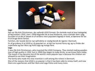 Lego
Lego
Det var Ole Kirk Christiansen, der opfandt LEGO firmaet. De startede med at lave trælegetøj
af høj kvalitet i 1932, men i 1958 begyndte de at lave klodserne, som vi kender dem i dag.
Grunden til at det er blevet et af verdens mest populære legetøj er fordi, at børnene får lov
til at bruge deres fantasi.
Familien, der lavede denne nye opfindelse er stadig blandt de rigeste i Danmark.
En af grundene til at LEGO er så populært er, at det har kunnet forny sig, og nu findes der
superhelte og Star Wars og Politi Lego og mange flere.
Lego
It was Ole Kirk Christiansen, who invented the LEGO Company. They started making wooden
toys of high quality in 1932, but in 1958 they began to make bricks, as we know them today.
The reason it has become one of the world's most popular toys is because the children are
allowed to use their imagination.
The family who made this new invention is still among the richest in Denmark.
One of the reasons that LEGO is so popular is that it has been able to renew itself, and now
there are superheroes and Star Wars and Lego Police and many more.
 