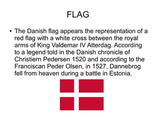 FLAG
● The Danish flag appears the representation of a
red flag with a white cross between the royal
arms of King Valdemar IV Atterdag. According
to a legend told in the Danish chronicle of
Christiern Pedersen 1520 and according to the
Franciscan Peder Olsen, in 1527, Dannebrog
fell from heaven during a battle in Estonia.
 