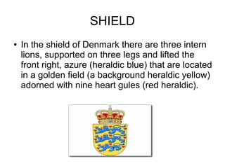 SHIELD
● In the shield of Denmark there are three intern
lions, supported on three legs and lifted the
front right, azure (heraldic blue) that are located
in a golden field (a background heraldic yellow)
adorned with nine heart gules (red heraldic).
 