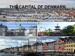 THE CAPITAL OF DENMARK
● Copenhage is the capital of Denmark. Originally a fishing
village viking founded in the tenth century, Copenhagen
became the capital of Denmark in the early fifteenth
century. During the seventeenth century, under the reign of
Christian IV, it became an important regional center,
consolidating its position as the capital of Denmark and
Norway with its institutions, defense, and military.
 
