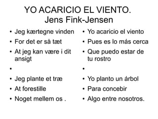 ● Jeg kærtegne vinden
● For det er så tæt
● At jeg kan være i dit
ansigt
●
● Jeg plante et træ
● At forestille
● Noget mellem os .
YO ACARICIO EL VIENTO.
Jens Fink-Jensen
● Yo acaricio el viento
● Pues es lo más cerca
● Que puedo estar de
tu rostro
●
● Yo planto un árbol
● Para concebir
● Algo entre nosotros.
 