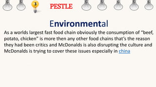 3
PESTLE
Environmental
As a worlds largest fast food chain obviously the consumption of “beef,
potato, chicken” is more then any other food chains that’s the reason
they had been critics and McDonalds is also disrupting the culture and
McDonalds is trying to cover these issues especially in china
 