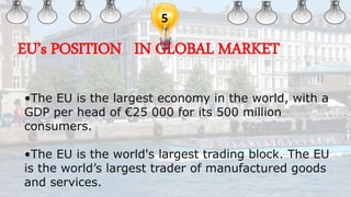 5
•The EU is the largest economy in the world, with a
GDP per head of €25 000 for its 500 million
consumers.
•The EU is the world's largest trading block. The EU
is the world’s largest trader of manufactured goods
and services.
EU’s POSITION IN GLOBAL MARKET
 