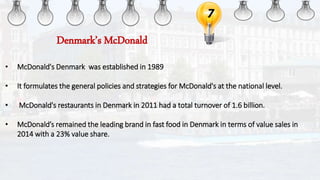 7
• McDonald's Denmark was established in 1989
• It formulates the general policies and strategies for McDonald's at the national level.
• McDonald's restaurants in Denmark in 2011 had a total turnover of 1.6 billion.
• McDonald’s remained the leading brand in fast food in Denmark in terms of value sales in
2014 with a 23% value share.
Denmark’s McDonald
 