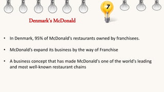 7
• In Denmark, 95% of McDonald's restaurants owned by franchisees.
• McDonald’s expand its business by the way of Franchise
• A business concept that has made McDonald's one of the world's leading
and most well-known restaurant chains
Denmark’s McDonald
 