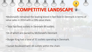 9
•McDonald’s remained the leading brand in fast food in Denmark in terms of
value sales in 2014 with a 23% value share.
• Total fast food outlets in Denmark 89 outlets.
•16 of which are owned by McDonald’s Denmark
• Burger King had a total of 31 outlets operating in Denmark.
• Sunset Boulevard with 44 outlets within the chain.
 