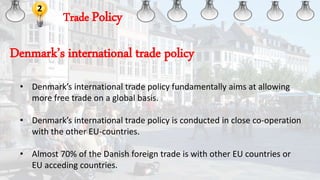Trade Policy
2
• Denmark’s international trade policy fundamentally aims at allowing
more free trade on a global basis.
• Denmark’s international trade policy is conducted in close co-operation
with the other EU-countries.
• Almost 70% of the Danish foreign trade is with other EU countries or
EU acceding countries.
Denmark’s international trade policy
 