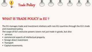 Trade Policy
2
WHAT IS TRADE POLICY in EU ?
The EU manages trade and investment relations with non-EU countries through the EU's trade
and investment policy.
The scope of EU's exclusive powers covers not just trade in goods, but also:
• services
• commercial aspects of intellectual property
• foreign direct investment
• Transport
• Capital movements.
 