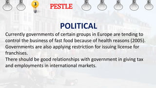 3
PESTLE
POLITICAL
Currently governments of certain groups in Europe are tending to
control the business of fast food because of health reasons (2005).
Governments are also applying restriction for issuing license for
franchises.
There should be good relationships with government in giving tax
and employments in international markets.
 