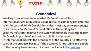 3
PESTLE
Economical
Working in an international market McDonalds must face
international rules of business like about tax as company has different
rules for tax and for McDonalds franchise must pay some percentage
of its revenue to McDonald’s head office in United Kingdom.
Local markets can’t maintain the supply of materials that’s the reason
McDonald import beef and potato to fulfill its demand.
In international markets the economies of the country also affect the
sales of the products because if the economy is not stable and people
of the country have not much income it will effect the business.
 