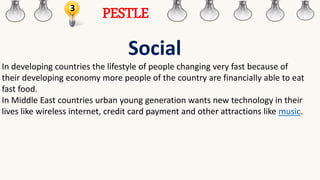 3
PESTLE
Social
In developing countries the lifestyle of people changing very fast because of
their developing economy more people of the country are financially able to eat
fast food.
In Middle East countries urban young generation wants new technology in their
lives like wireless internet, credit card payment and other attractions like music.
 