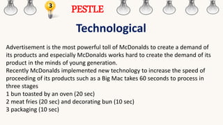 3
PESTLE
Technological
Advertisement is the most powerful toll of McDonalds to create a demand of
its products and especially McDonalds works hard to create the demand of its
product in the minds of young generation.
Recently McDonalds implemented new technology to increase the speed of
proceeding of its products such as a Big Mac takes 60 seconds to process in
three stages
1 bun toasted by an oven (20 sec)
2 meat fries (20 sec) and decorating bun (10 sec)
3 packaging (10 sec)
 