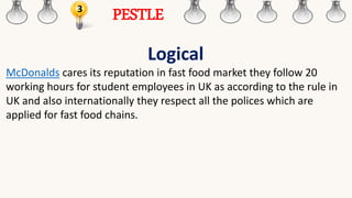 3
PESTLE
Logical
McDonalds cares its reputation in fast food market they follow 20
working hours for student employees in UK as according to the rule in
UK and also internationally they respect all the polices which are
applied for fast food chains.
 