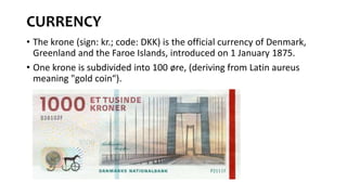 CURRENCY
• The krone (sign: kr.; code: DKK) is the official currency of Denmark,
Greenland and the Faroe Islands, introduced on 1 January 1875.
• One krone is subdivided into 100 øre, (deriving from Latin aureus
meaning "gold coin“).
 