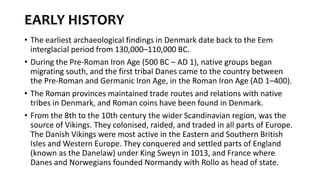 EARLY HISTORY
• The earliest archaeological findings in Denmark date back to the Eem
interglacial period from 130,000–110,000 BC.
• During the Pre-Roman Iron Age (500 BC – AD 1), native groups began
migrating south, and the first tribal Danes came to the country between
the Pre-Roman and Germanic Iron Age, in the Roman Iron Age (AD 1–400).
• The Roman provinces maintained trade routes and relations with native
tribes in Denmark, and Roman coins have been found in Denmark.
• From the 8th to the 10th century the wider Scandinavian region, was the
source of Vikings. They colonised, raided, and traded in all parts of Europe.
The Danish Vikings were most active in the Eastern and Southern British
Isles and Western Europe. They conquered and settled parts of England
(known as the Danelaw) under King Sweyn in 1013, and France where
Danes and Norwegians founded Normandy with Rollo as head of state.
 