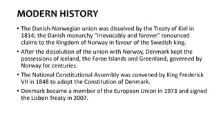 MODERN HISTORY
• The Danish-Norwegian union was dissolved by the Treaty of Kiel in
1814; the Danish monarchy "irrevocably and forever" renounced
claims to the Kingdom of Norway in favour of the Swedish king.
• After the dissolution of the union with Norway, Denmark kept the
possessions of Iceland, the Faroe Islands and Greenland, governed by
Norway for centuries.
• The National Constitutional Assembly was convened by King Frederick
VII in 1848 to adopt the Constitution of Denmark.
• Denmark became a member of the European Union in 1973 and signed
the Lisbon Treaty in 2007.
 