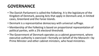 GOVERNANCE
• The Danish Parliament is called the Folketing. It is the legislature of the
Kingdom of Denmark, passing Acts that apply in Denmark and, in limited
cases, Greenland and the Faroe Islands.
• Denmark is a representative democracy with universal suffrage.
• Membership of the Folketing is based on proportional representation of
political parties, with a 2% electoral threshold.
• The Government of Denmark operates as a cabinet government, where
executive authority is exercised—formally on behalf of the Monarch—by
Prime Minister and other cabinet ministers, who head ministries.
 