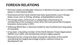 FOREIGN RELATIONS
• Denmark wields considerable influence in Northern Europe and is a middle
power in international affairs.
• Greenland and the Faroe Islands have been guaranteed a say in foreign
policy issues such as fishing, whaling, and geopolitical concerns.
• The foreign policy of Denmark is substantially influenced by its
membership of the European Union (EU); Denmark joined the European
Economic Community in 1973.
• Following World War II, Denmark ended its two-hundred-year-long policy
of neutrality.
• It has been a founding member of the North Atlantic Treaty Organization
(NATO) since 1949, and membership remains highly popular.
• Denmark has for a long time been among the countries of the world,
contributing the largest percentage of gross national income to
development aid.
 