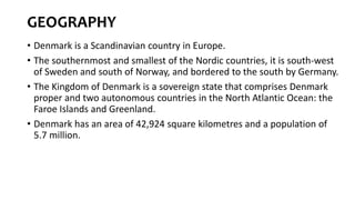 GEOGRAPHY
• Denmark is a Scandinavian country in Europe.
• The southernmost and smallest of the Nordic countries, it is south-west
of Sweden and south of Norway, and bordered to the south by Germany.
• The Kingdom of Denmark is a sovereign state that comprises Denmark
proper and two autonomous countries in the North Atlantic Ocean: the
Faroe Islands and Greenland.
• Denmark has an area of 42,924 square kilometres and a population of
5.7 million.
 